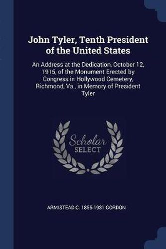 John Tyler, Tenth President of the United States: An Address at the Dedication, October 12, 1915, of the Monument Erected by Congress in Hollywood Cemetery, Richmond, Va., in Memory of President Tyler