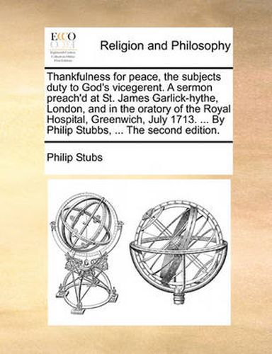 Cover image for Thankfulness for Peace, the Subjects Duty to God's Vicegerent. a Sermon Preach'd at St. James Garlick-Hythe, London, and in the Oratory of the Royal Hospital, Greenwich, July 1713. ... by Philip Stubbs, ... the Second Edition.