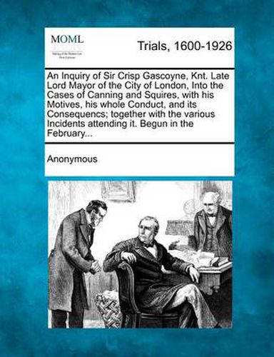 Cover image for An Inquiry of Sir Crisp Gascoyne, Knt. Late Lord Mayor of the City of London, Into the Cases of Canning and Squires, with His Motives, His Whole Conduct, and Its Consequencs; Together with the Various Incidents Attending It. Begun in the February...