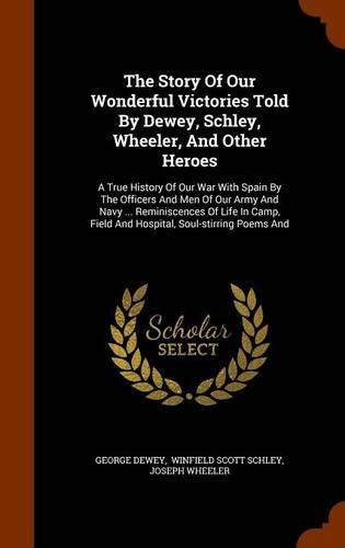 The Story of Our Wonderful Victories Told by Dewey, Schley, Wheeler, and Other Heroes: A True History of Our War with Spain by the Officers and Men of Our Army and Navy ... Reminiscences of Life in Camp, Field and Hospital, Soul-Stirring Poems and