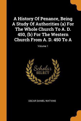 A History of Penance, Being a Study of Authorities (A) for the Whole Church to A. D. 450, (B) for the Western Church from A. D. 450 to A; Volume 1