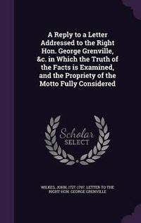 Cover image for A Reply to a Letter Addressed to the Right Hon. George Grenville, &C. in Which the Truth of the Facts Is Examined, and the Propriety of the Motto Fully Considered