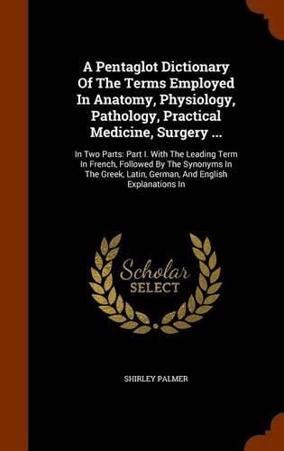 Cover image for A Pentaglot Dictionary of the Terms Employed in Anatomy, Physiology, Pathology, Practical Medicine, Surgery ...: In Two Parts: Part I. with the Leading Term in French, Followed by the Synonyms in the Greek, Latin, German, and English Explanations in