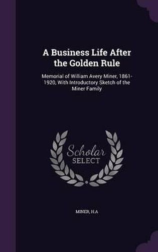 Cover image for A Business Life After the Golden Rule: Memorial of William Avery Miner, 1861-1920, with Introductory Sketch of the Miner Family