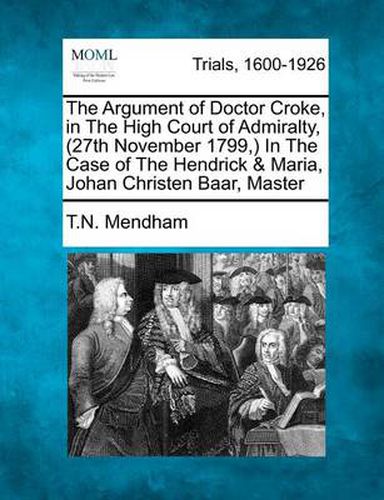 Cover image for The Argument of Doctor Croke, in the High Court of Admiralty, (27th November 1799, ) in the Case of the Hendrick & Maria, Johan Christen Baar, Master