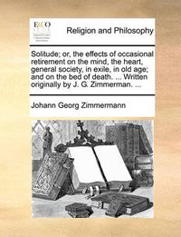 Cover image for Solitude; Or, the Effects of Occasional Retirement on the Mind, the Heart, General Society, in Exile, in Old Age; And on the Bed of Death. ... Written Originally by J. G. Zimmerman. ...