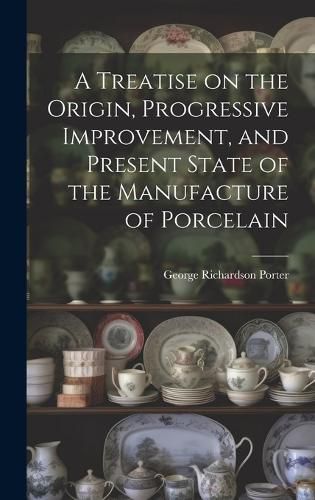 Cover image for A Treatise on the Origin, Progressive Improvement, and Present State of the Manufacture of Porcelain