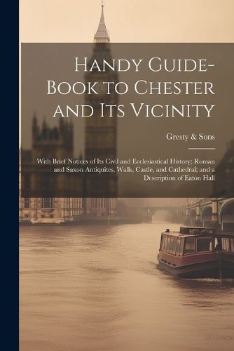 Cover image for Handy Guide-book to Chester and its Vicinity; With Brief Notices of its Civil and Ecclesiastical History; Roman and Saxon Antiquites, Walls, Castle, and Cathedral; and a Description of Eaton Hall