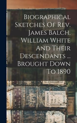 Biographical Sketches Of Rev. James Balch, William White And Their Descendants ... Brought Down To 1890