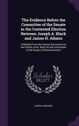 Cover image for The Evidence Before the Committee of the Senate in the Contested Election Between Joseph A. Black and James H. Adams: Published from the Original Documents by the Friends of Mr. Black, for the Information of the People of Richland District