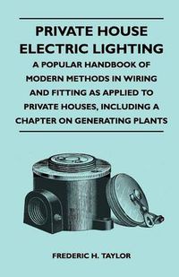 Cover image for Private House Electric Lighting - A Popular Handbook of Modern Methods in Wiring and Fitting as Applied to Private Houses, Including a Chapter on Generating Plants