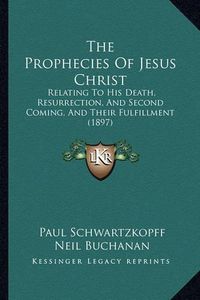 Cover image for The Prophecies of Jesus Christ: Relating to His Death, Resurrection, and Second Coming, and Their Fulfillment (1897)