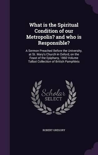 Cover image for What Is the Spiritual Condition of Our Metropolis? and Who Is Responsible?: A Sermon Preached Before the University, at St. Mary's Church in Oxford, on the Feast of the Epiphany, 1860 Volume Talbot Collection of British Pamphlets