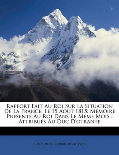 Rapport Fait Au Roi Sur La Situation de La France, Le 15 Aot 1815: Mmoire Prsent Au Roi Dans Le Mme Mois: Attribus Au Duc D'Otrante