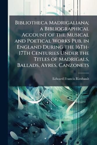 Cover image for Bibliotheca Madrigaliana; a Bibliographical Account of the Musical and Poetical Works Pub. in England During the 16Th-17Th Centuries Under the Titles of Madrigals, Ballads, Ayres, Canzonets