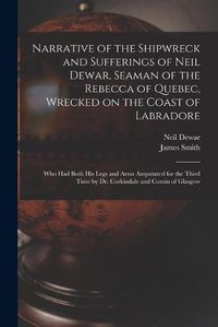 Cover image for Narrative of the Shipwreck and Sufferings of Neil Dewar, Seaman of the Rebecca of Quebec, Wrecked on the Coast of Labradore [microform]: Who Had Both His Legs and Arms Amputated for the Third Time by Dr. Corkindale and Cumin of Glasgow