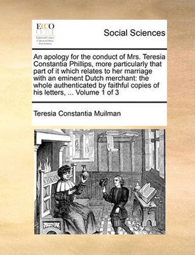 An Apology for the Conduct of Mrs. Teresia Constantia Phillips, More Particularly That Part of It Which Relates to Her Marriage with an Eminent Dutch Merchant: The Whole Authenticated by Faithful Copies of His Letters, ... Volume 1 of 3