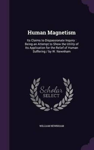 Cover image for Human Magnetism: Its Claims to Dispassionate Inquiry: Being an Attempt to Show the Utility of Its Application for the Relief of Human Suffering / By W. Newnham
