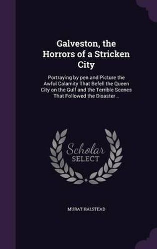 Galveston, the Horrors of a Stricken City: Portraying by Pen and Picture the Awful Calamity That Befell the Queen City on the Gulf and the Terrible Scenes That Followed the Disaster ..