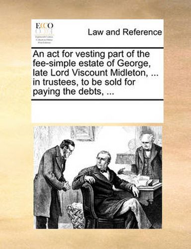 Cover image for An ACT for Vesting Part of the Fee-Simple Estate of George, Late Lord Viscount Midleton, ... in Trustees, to Be Sold for Paying the Debts, ...