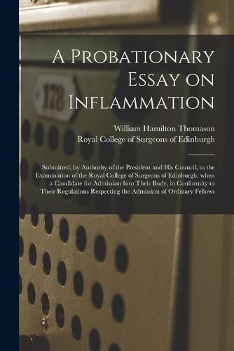 Cover image for A Probationary Essay on Inflammation: Submitted, by Authority of the President and His Council, to the Examination of the Royal College of Surgeons of Edinburgh, When a Candidate for Admission Into Their Body, in Conformity to Their Regulations...