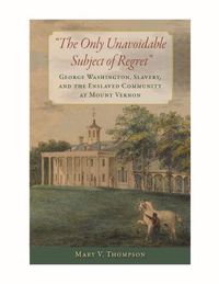 Cover image for The Only Unavoidable Subject of Regret: George Washington, Slavery, and the Enslaved Community at Mount Vernon