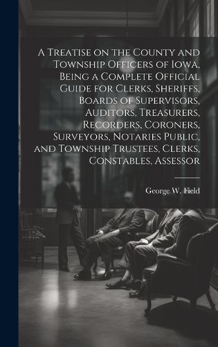 Cover image for A Treatise on the County and Township Officers of Iowa, Being a Complete Official Guide for Clerks, Sheriffs, Boards of Supervisors, Auditors, Treasurers, Recorders, Coroners, Surveyors, Notaries Public, and Township Trustees, Clerks, Constables, Assessor