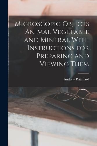 Cover image for Microscopic Objects Animal Vegetable and Mineral With Instructions for Preparing and Viewing Them