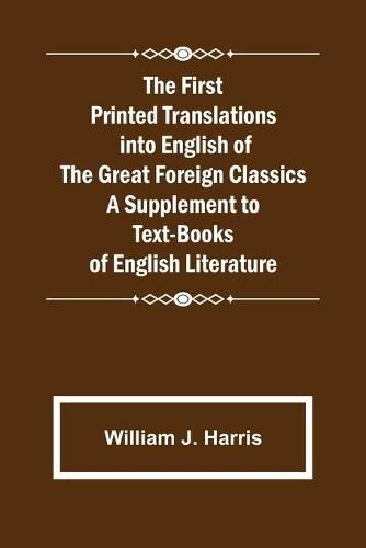 The First Printed Translations into English of the Great Foreign Classics A Supplement to Text-Books of English Literature