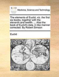 Cover image for The Elements of Euclid, Viz. the First Six Books, Together with the Eleventh and Twelfth. ... Also the Book of Euclid's Data, in Like Manner Corrected. by Robert Simson