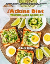 Cover image for The Atkins Diet Weight Loss Solution: Essential Beginner's Guidebook with Kickstart Meal Plan and Low Carb Recipes Full of Healthy Fats