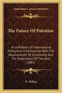 Cover image for The Future of Palestine: As a Problem of International Policy, and in Connection with the Requirements of Christianity and the Expectation of the Jews (1881)