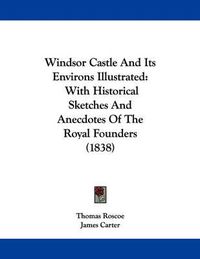 Cover image for Windsor Castle and Its Environs Illustrated: With Historical Sketches and Anecdotes of the Royal Founders (1838)