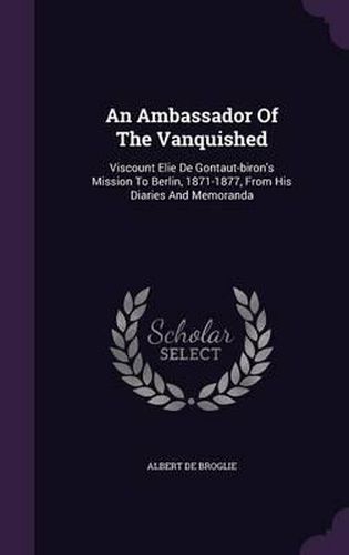 An Ambassador of the Vanquished: Viscount Elie de Gontaut-Biron's Mission to Berlin, 1871-1877, from His Diaries and Memoranda