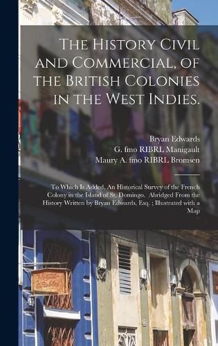 The History Civil and Commercial, of the British Colonies in the West Indies.: To Which is Added, An Historical Survey of the French Colony in the Island of St. Domingo. Abridged From the History Written by Bryan Edwards, Esq.; Illustrated With a Map