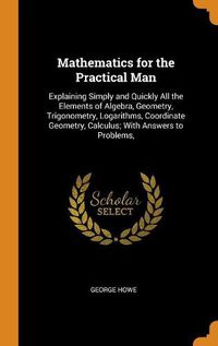 Cover image for Mathematics for the Practical Man: Explaining Simply and Quickly All the Elements of Algebra, Geometry, Trigonometry, Logarithms, Coordinate Geometry, Calculus; With Answers to Problems,