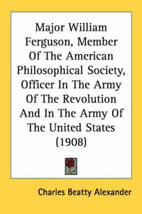 Cover image for Major William Ferguson, Member of the American Philosophical Society, Officer in the Army of the Revolution and in the Army of the United States (1908)