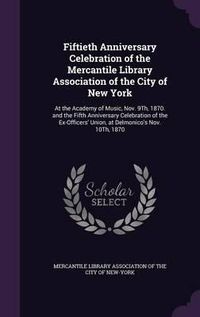 Cover image for Fiftieth Anniversary Celebration of the Mercantile Library Association of the City of New York: At the Academy of Music, Nov. 9th, 1870. and the Fifth Anniversary Celebration of the Ex-Officers' Union, at Delmonico's Nov. 10th, 1870