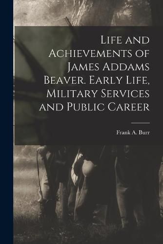 Cover image for Life and Achievements of James Addams Beaver. Early Life, Military Services and Public Career