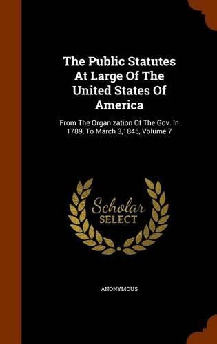 Cover image for The Public Statutes at Large of the United States of America: From the Organization of the Gov. in 1789, to March 3,1845, Volume 7