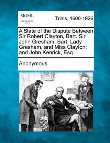 A State of the Dispute Between Sir Robert Clayton, Bart. Sir John Gresham, Bart. Lady Gresham, and Miss Clayton; And John Kenrick, Esq.