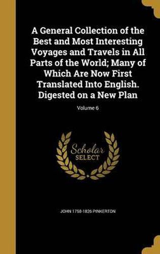 Cover image for A General Collection of the Best and Most Interesting Voyages and Travels in All Parts of the World; Many of Which Are Now First Translated Into English. Digested on a New Plan; Volume 6