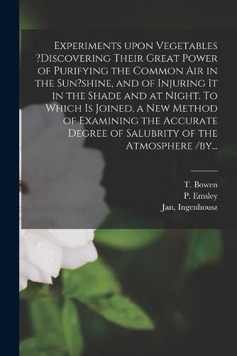 Cover image for Experiments Upon Vegetables ?discovering Their Great Power of Purifying the Common Air in the Sun?shine, and of Injuring It in the Shade and at Night. To Which is Joined, a New Method of Examining the Accurate Degree of Salubrity of the Atmosphere /by...