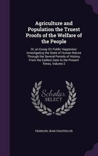 Agriculture and Population the Truest Proofs of the Welfare of the People: Or, an Essay on Public Happiness: Investigating the State of Human Nature Through the Several Periods of History, from the Earliest Date to the Present Times, Volume 2