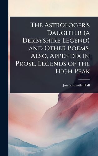 Cover image for The Astrologer's Daughter (a Derbyshire Legend) and Other Poems. Also, Appendix in Prose, Legends of the High Peak