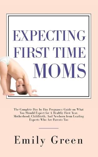 Cover image for Expecting First Time Moms: The Complete Day by Day Pregnancy Guide on What You Should Expect for a Healthy First Year, Motherhood, Childbirth, and Newborn from Leading Experts Who Are Parents Too