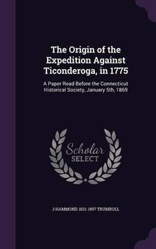 The Origin of the Expedition Against Ticonderoga, in 1775: A Paper Read Before the Connecticut Historical Society, January 5th, 1869