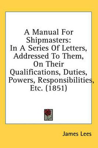 Cover image for A Manual for Shipmasters: In a Series of Letters, Addressed to Them, on Their Qualifications, Duties, Powers, Responsibilities, Etc. (1851)