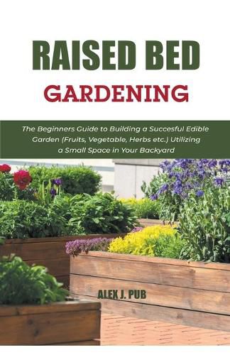 Raised Bed Gardening: The Beginners Guide to Building a Succesful Edible Garden (Fruits, Vegetable, Herbs etc.) Utilizing a Small Space in Your Backyard