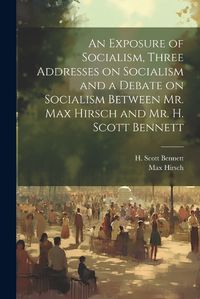 Cover image for An Exposure of Socialism, Three Addresses on Socialism and a Debate on Socialism Between Mr. Max Hirsch and Mr. H. Scott Bennett